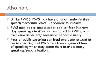 Also note Unlike PWDS, PWS may have a lot of tension in their speech mechanism which is apparent to listeners. PWS may experience a great deal of fear in every day speaking situations, as compared to PWDS, who may experience only occasional speech anxiety. Fear of public speaking can lead everyone to want to avoid speaking, but PWS may have a general fear of speaking which may cause them to avoid many speaking/social situations.  