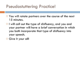 Pseudostuttering Practice! You will rotate partners over the course of the next 15 minutes. I will call out the type of disfluency, and you and your partner will have a brief conversation in which you both incorporate that type of disfluency into your speech. Give it your all! 