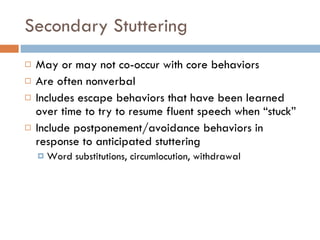 Secondary Stuttering May or may not co-occur with core behaviors  Are often nonverbal Includes escape behaviors that have been learned over time to try to resume fluent speech when “stuck” Include postponement/avoidance behaviors in response to anticipated stuttering Word substitutions, circumlocution, withdrawal 