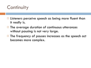 Continuity Listeners perceive speech as being more fluent than it really is. The average duration of continuous utterances without pausing is not very large. The frequency of pauses increases as the speech act becomes more complex. 