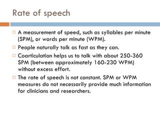 Rate of speech A measurement of speed, such as syllables per minute (SPM), or words per minute (WPM). People naturally talk as fast as they can. Coarticulation helps us to talk with about 250-360 SPM (between approximately 160-230 WPM) without excess effort. The rate of speech is not constant. SPM or WPM measures do not necessarily provide much information for clinicians and researchers. 