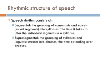 Rhythmic structure of speech Speech rhythm consists of: Segmental: the grouping of consonants and vowels (sound segments) into syllables. The time it takes to utter the individual segments in a syllable. Suprasegmental: the grouping of syllables and linguistic stresses into phrases; the time extending over phrases. 