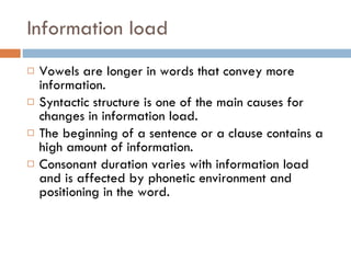 Information load Vowels are longer in words that convey more information. Syntactic structure is one of the main causes for changes in information load. The beginning of a sentence or a clause contains a high amount of information. Consonant duration varies with information load and is affected by phonetic environment and positioning in the word. 