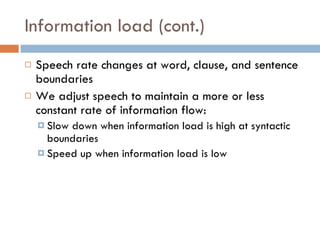 Information load (cont.) Speech rate changes at word, clause, and sentence boundaries We adjust speech to maintain a more or less constant rate of information flow: Slow down when information load is high at syntactic boundaries Speed up when information load is low 