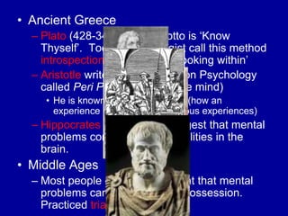 • Ancient Greece
  – Plato (428-348 BC) his motto is „Know
    Thyself‟. Today Psychologist call this method
    introspection which means „looking within‟
  – Aristotle writes the first book on Psychology
    called Peri Psyches (about the mind)
     • He is known for associationism (how an
       experience reminds us of previous experiences)
  – Hippocrates is the first to suggest that mental
    problems come from abnormalities in the
    brain.
• Middle Ages
  – Most people of the day thought that mental
    problems came from demon possession.
    Practiced trial by ordeal.
 