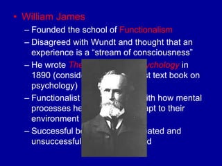 • William James
  – Founded the school of Functionalism
  – Disagreed with Wundt and thought that an
    experience is a “stream of consciousness”
  – He wrote The Principles of Psychology in
    1890 (considered to be the first text book on
    psychology)
  – Functionalist are concerned with how mental
    processes help organisms adapt to their
    environment
  – Successful behaviors are repeated and
    unsuccessful ones are dropped
 