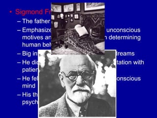 • Sigmond Freud
  – The father of Psychoanalysis
  – Emphasized the importance of unconscious
    motives and internal conflicts in determining
    human behavior
  – Big into interpretation of slips and dreams
  – He did his research through consultation with
    patients (not in a lab)
  – He felt you are driven by your subconscious
    mind
  – His theories are sometimes called
    psychodynamic thinking
 