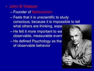 • John B Watson
  – Founder of Behaviorism
  – Feels that it is unscientific to study
    conscious, because it is impossible to tell
    what others are thinking, especially animals
  – He felt it more important to watch
    observable, measurable events
  – He defined Psychology as the scientific study
    of observable behavior
 
