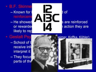 • B.F. Skinner
  – Known for his work in the field of
    reinforcement.
  – He showed that when animals are reinforced
    or rewarded for performing an action they are
    likely to repeat it.
• Gestalt Psychology (Werthheimer, Koffka, Köhler)
  – School of thought concerned with how people
    receive information influences how they
    interpret it
  – They focus on the big picture rather then the
    parts of the picture
 