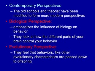 • Contemporary Perspectives
  – The old schools and theorist have been
    modified to form more modern perspectives
• Biological Perspective:
  – emphasizes the influence of biology on
    behavior
  – They look at how the different parts of your
    brain control your behavior
• Evolutionary Perspective:
  – They feel that behaviors, like other
    evolutionary characteristics are passed down
    to offspring
 
