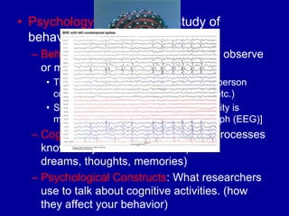 • Psychology: the scientific study of
  behavior and mental processes
  – Behavior: any action that others can observe
    or measure.
     • This includes almost everything that a person
       could do. (walk, talk, sleep, eat, blink, etc.)
     • Some things can‟t be seen. [Brain activity is
       measured with an electroencephalograph (EEG)]
  – Cognitive activities: private mental processes
    known only to the individual. (Ex:
    dreams, thoughts, memories)
  – Psychological Constructs: What researchers
    use to talk about cognitive activities. (how
    they affect your behavior)
 