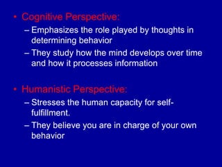 • Cognitive Perspective:
  – Emphasizes the role played by thoughts in
    determining behavior
  – They study how the mind develops over time
    and how it processes information


• Humanistic Perspective:
  – Stresses the human capacity for self-
    fulfillment.
  – They believe you are in charge of your own
    behavior
 
