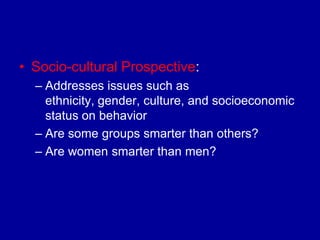 • Socio-cultural Prospective:
  – Addresses issues such as
    ethnicity, gender, culture, and socioeconomic
    status on behavior
  – Are some groups smarter than others?
  – Are women smarter than men?
 