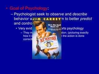 • Goal of Psychology:
  – Psychologist seek to observe and describe
    behavior which enables them to better predict
    and control one‟s behavior.
    • Very evident in the field of sports psychology
       – They may use positive visualization. (picturing exactly
         how it is supposed to look when the action is done
         correctly)
 