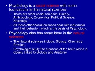 • Psychology is a social science with some
  foundations in the natural sciences.
  – There are other social sciences: History,
    Anthropology, Economics, Political Science,
    Sociology
  – All these other social sciences deal with individuals
    and their behavior, which is the basis of Psychology.
• Psychology also has some base in the natural
  sciences
  – The Natural sciences include: Biology, Chemistry,
    Physics.
  – Psychologist study the functions of the brain which is
    closely linked to Biology and Anatomy
 