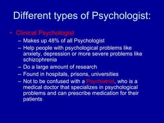 Different types of Psychologist:
• Clinical Psychologist
  – Makes up 48% of all Psychologist
  – Help people with psychological problems like
    anxiety, depression or more severe problems like
    schizophrenia
  – Do a large amount of research
  – Found in hospitals, prisons, universities
  – Not to be confused with a Psychiatrist, who is a
    medical doctor that specializes in psychological
    problems and can prescribe medication for their
    patients
 