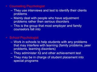 • Counseling Psychologist
   – They use interviews and test to identify their clients
     problems
   – Mainly deal with people who have adjustment
     problems rather then serious disorders
   – This is the group that most employer and family
     counselors fall into

• School Psychologist
   – Work in schools to help students with any problems
     that may interfere with learning (family problems, peer
     problems, learning disorders)
   – They administer IQ and other achievement test
   – They may be in charge of student placement into
     special programs
 