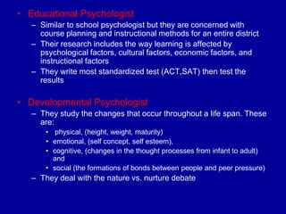 • Educational Psychologist
   – Similar to school psychologist but they are concerned with
     course planning and instructional methods for an entire district
   – Their research includes the way learning is affected by
     psychological factors, cultural factors, economic factors, and
     instructional factors
   – They write most standardized test (ACT,SAT) then test the
     results

• Developmental Psychologist
   – They study the changes that occur throughout a life span. These
     are:
       • physical, (height, weight, maturity)
       • emotional, (self concept, self esteem),
       • cognitive, (changes in the thought processes from infant to adult)
         and
       • social (the formations of bonds between people and peer pressure)
   – They deal with the nature vs. nurture debate
 