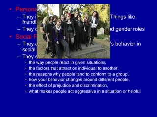 • Personality Psychologist
  – They identify characteristics or traits. (Things like
    friendliness or shyness)
  – They deal with aggression, anxiety, and gender roles
• Social Psychologist
  – They are concerned with an individual‟s behavior in
    social situations
  – They study:
     •   the way people react in given situations,
     •   the factors that attract on individual to another,
     •   the reasons why people tend to conform to a group,
     •   how your behavior changes around different people,
     •   the effect of prejudice and discrimination,
     •   what makes people act aggressive in a situation or helpful
 