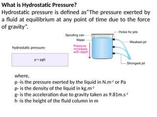 What is Hydrostatic Pressure?
Hydrostatic pressure is defined as“The pressure exerted by
a fluid at equilibrium at any point of time due to the force
of gravity”.
p = ρgh
hydrostatic pressure:
where,
p -is the pressure exerted by the liquid in N.m-2
or Pa
ρ- is the density of the liquid in kg.m-3
g- is the acceleration due to gravity taken as 9.81m.s-2
h -is the height of the fluid column in m
 