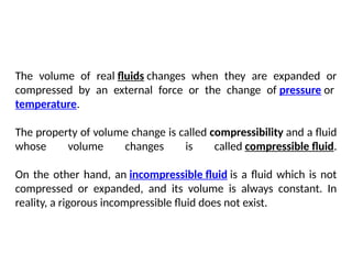 The volume of real fluids changes when they are expanded or
compressed by an external force or the change of pressure or
temperature.
The property of volume change is called compressibility and a fluid
whose volume changes is called compressible fluid.
On the other hand, an incompressible fluid is a fluid which is not
compressed or expanded, and its volume is always constant. In
reality, a rigorous incompressible fluid does not exist.
 