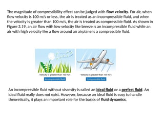 The magnitude of compressibility effect can be judged with flow velocity. For air, when
flow velocity is 100 m/s or less, the air is treated as an incompressible fluid, and when
the velocity is greater than 100 m/s, the air is treated as compressible fluid. As shown in
Figure 3.19, an air flow with low velocity like breeze is an incompressible fluid while an
air with high velocity like a flow around an airplane is a compressible fluid.
An incompressible fluid without viscosity is called an ideal fluid or a perfect fluid. An
ideal fluid really does not exist. However, because an ideal fluid is easy to handle
theoretically, it plays an important role for the basics of fluid dynamics.
 