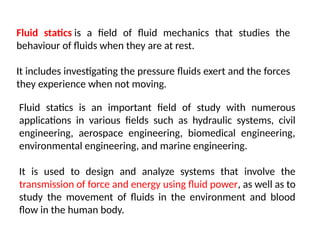 Fluid statics is a field of fluid mechanics that studies the
behaviour of fluids when they are at rest.
It includes investigating the pressure fluids exert and the forces
they experience when not moving.
Fluid statics is an important field of study with numerous
applications in various fields such as hydraulic systems, civil
engineering, aerospace engineering, biomedical engineering,
environmental engineering, and marine engineering.
It is used to design and analyze systems that involve the
transmission of force and energy using fluid power, as well as to
study the movement of fluids in the environment and blood
flow in the human body.
 