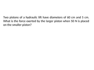 Two pistons of a hydraulic lift have diameters of 60 cm and 5 cm.
What is the force exerted by the larger piston when 50 N is placed
on the smaller piston?
 