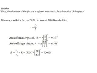 Solution
Since, the diameter of the pistons are given, we can calculate the radius of the piston
This means, with the force of 50 N, the force of 7200 N can be lifted.
 