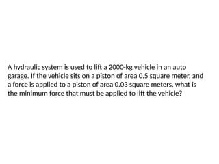A hydraulic system is used to lift a 2000-kg vehicle in an auto
garage. If the vehicle sits on a piston of area 0.5 square meter, and
a force is applied to a piston of area 0.03 square meters, what is
the minimum force that must be applied to lift the vehicle?
 