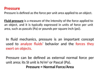 Pressure
Pressure is defined as the force per unit area applied to an object.
Fluid pressure is a measure of the intensity of the force applied to
an object, and it is typically expressed in units of force per unit
area, such as pascals (Pa) or pounds per square inch (psi).
In fluid mechanics, pressure is an important concept
used to analyze fluids’ behavior and the forces they
exert on objects.
Pressure can be defined as external normal force per
unit area; its SI unit is N/m2
or Pascal (Pa).
Pressure = Normal Force/Area
 