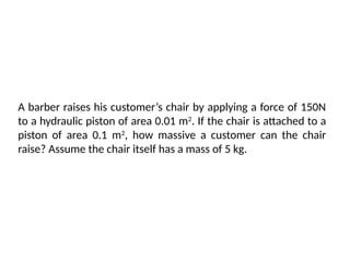 A barber raises his customer’s chair by applying a force of 150N
to a hydraulic piston of area 0.01 m2
. If the chair is attached to a
piston of area 0.1 m2
, how massive a customer can the chair
raise? Assume the chair itself has a mass of 5 kg.
 