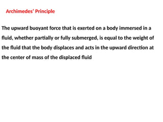The upward buoyant force that is exerted on a body immersed in a
fluid, whether partially or fully submerged, is equal to the weight of
the fluid that the body displaces and acts in the upward direction at
the center of mass of the displaced fluid
Archimedes’ Principle
 