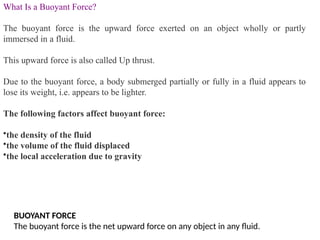 What Is a Buoyant Force?
The buoyant force is the upward force exerted on an object wholly or partly
immersed in a fluid.
This upward force is also called Up thrust.
Due to the buoyant force, a body submerged partially or fully in a fluid appears to
lose its weight, i.e. appears to be lighter.
The following factors affect buoyant force:
•the density of the fluid
•the volume of the fluid displaced
•the local acceleration due to gravity
BUOYANT FORCE
The buoyant force is the net upward force on any object in any fluid.
 