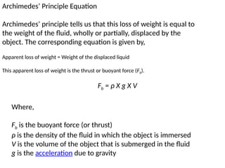 Archimedes’ Principle Equation
Archimedes’ principle tells us that this loss of weight is equal to
the weight of the fluid, wholly or partially, displaced by the
object. The corresponding equation is given by,
Fb = ρ X g X V
Where,
Fb is the buoyant force (or thrust)
ρ is the density of the fluid in which the object is immersed
V is the volume of the object that is submerged in the fluid
g is the acceleration due to gravity
Apparent loss of weight = Weight of the displaced liquid
This apparent loss of weight is the thrust or buoyant force (Fb).
 
