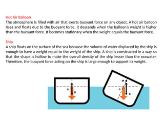 Hot Air Balloon
The atmosphere is filled with air that exerts buoyant force on any object. A hot air balloon
rises and floats due to the buoyant force. It descends when the balloon’s weight is higher
than the buoyant force. It becomes stationary when the weight equals the buoyant force.
Ship
A ship floats on the surface of the sea because the volume of water displaced by the ship is
enough to have a weight equal to the weight of the ship. A ship is constructed in a way so
that the shape is hollow to make the overall density of the ship lesser than the seawater.
Therefore, the buoyant force acting on the ship is large enough to support its weight.
 