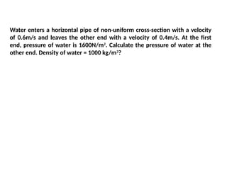 Water enters a horizontal pipe of non-uniform cross-section with a velocity
of 0.6m/s and leaves the other end with a velocity of 0.4m/s. At the first
end, pressure of water is 1600N/m2
. Calculate the pressure of water at the
other end. Density of water = 1000 kg/m3
?
 