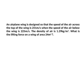 An airplane wing is designed so that the speed of the air across
the top of the wing is 251m/s when the speed of the air below
the wing is 225m/s. The density of air is 1.29kg/m3
. What is
the lifting force on a wing of area 24m2
?.
 