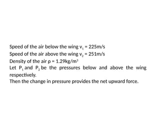 Speed of the air below the wing v1 = 225m/s
Speed of the air above the wing v2 = 251m/s
Density of the air ρ = 1.29kg/m3
Let P1 and P2 be the pressures below and above the wing
respectively.
Then the change in pressure provides the net upward force.
 