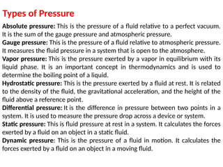 Absolute pressure: This is the pressure of a fluid relative to a perfect vacuum.
It is the sum of the gauge pressure and atmospheric pressure.
Gauge pressure: This is the pressure of a fluid relative to atmospheric pressure.
It measures the fluid pressure in a system that is open to the atmosphere.
Vapor pressure: This is the pressure exerted by a vapor in equilibrium with its
liquid phase. It is an important concept in thermodynamics and is used to
determine the boiling point of a liquid.
Hydrostatic pressure: This is the pressure exerted by a fluid at rest. It is related
to the density of the fluid, the gravitational acceleration, and the height of the
fluid above a reference point.
Differential pressure: It is the difference in pressure between two points in a
system. It is used to measure the pressure drop across a device or system.
Static pressure: This is fluid pressure at rest in a system. It calculates the forces
exerted by a fluid on an object in a static fluid.
Dynamic pressure: This is the pressure of a fluid in motion. It calculates the
forces exerted by a fluid on an object in a moving fluid.
Types of Pressure
 