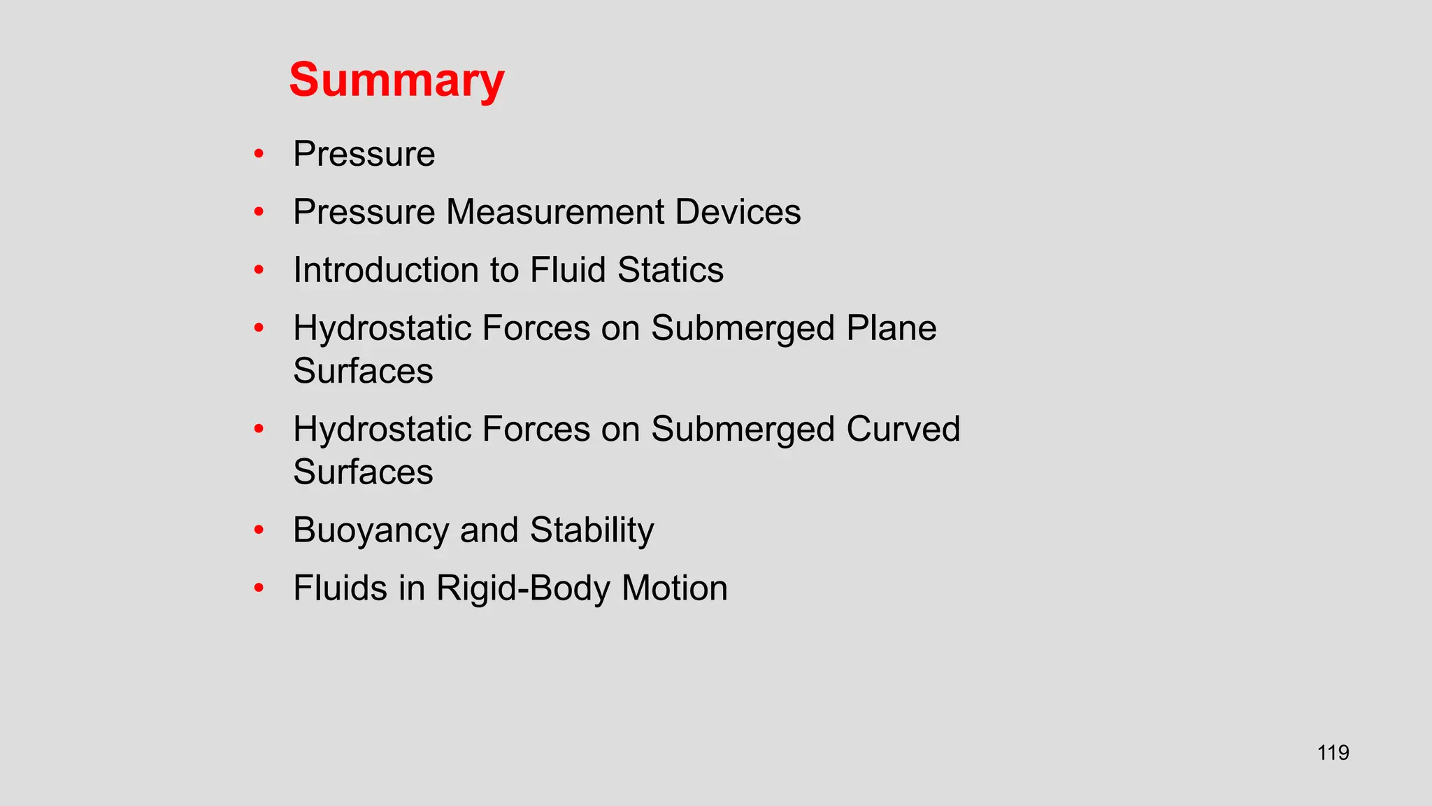 119
Summary
• Pressure
• Pressure Measurement Devices
• Introduction to Fluid Statics
• Hydrostatic Forces on Submerged Plane
Surfaces
• Hydrostatic Forces on Submerged Curved
Surfaces
• Buoyancy and Stability
• Fluids in Rigid-Body Motion
 