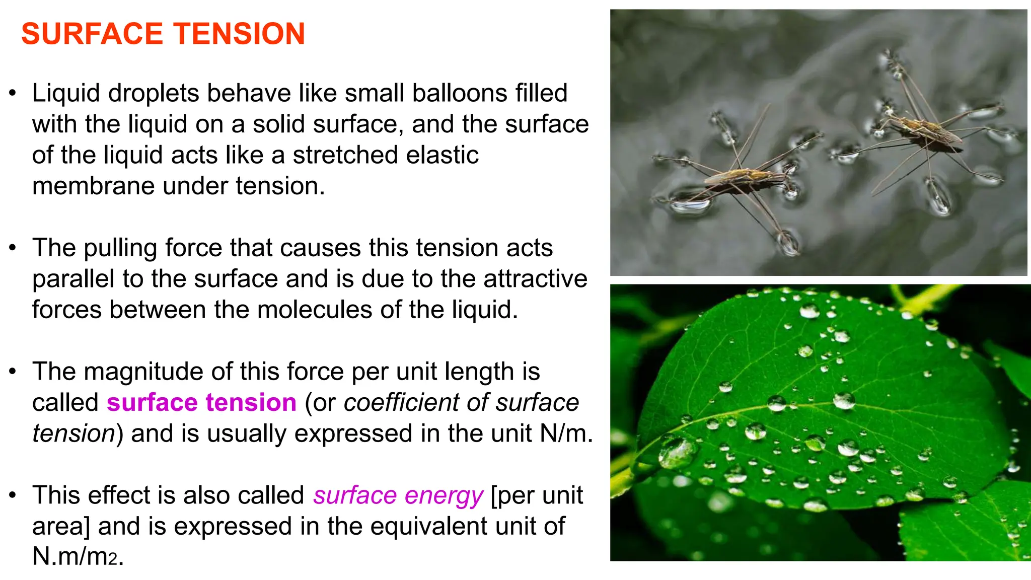 SURFACE TENSION
• Liquid droplets behave like small balloons filled
with the liquid on a solid surface, and the surface
of the liquid acts like a stretched elastic
membrane under tension.
• The pulling force that causes this tension acts
parallel to the surface and is due to the attractive
forces between the molecules of the liquid.
• The magnitude of this force per unit length is
called surface tension (or coefficient of surface
tension) and is usually expressed in the unit N/m.
• This effect is also called surface energy [per unit
area] and is expressed in the equivalent unit of
N.m/m2.
 