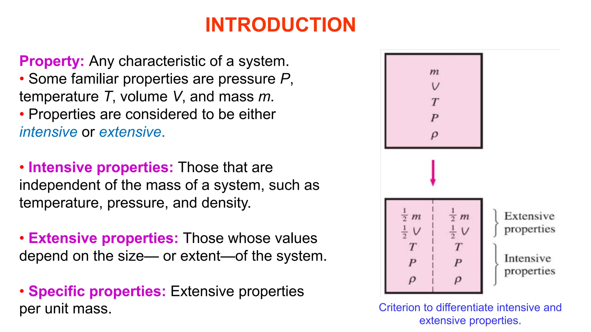 INTRODUCTION
Property: Any characteristic of a system.
• Some familiar properties are pressure P,
temperature T, volume V, and mass m.
• Properties are considered to be either
intensive or extensive.
• Intensive properties: Those that are
independent of the mass of a system, such as
temperature, pressure, and density.
• Extensive properties: Those whose values
depend on the size— or extent—of the system.
• Specific properties: Extensive properties
per unit mass. Criterion to differentiate intensive and
extensive properties.
 
