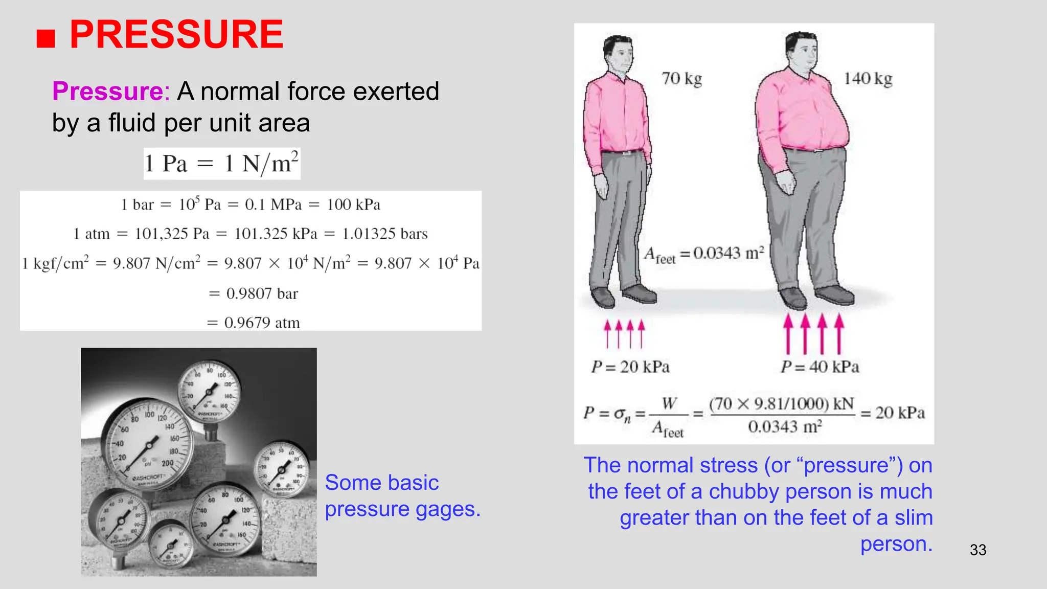 33
■ PRESSURE
The normal stress (or “pressure”) on
the feet of a chubby person is much
greater than on the feet of a slim
person.
Some basic
pressure gages.
Pressure: A normal force exerted
by a fluid per unit area
 