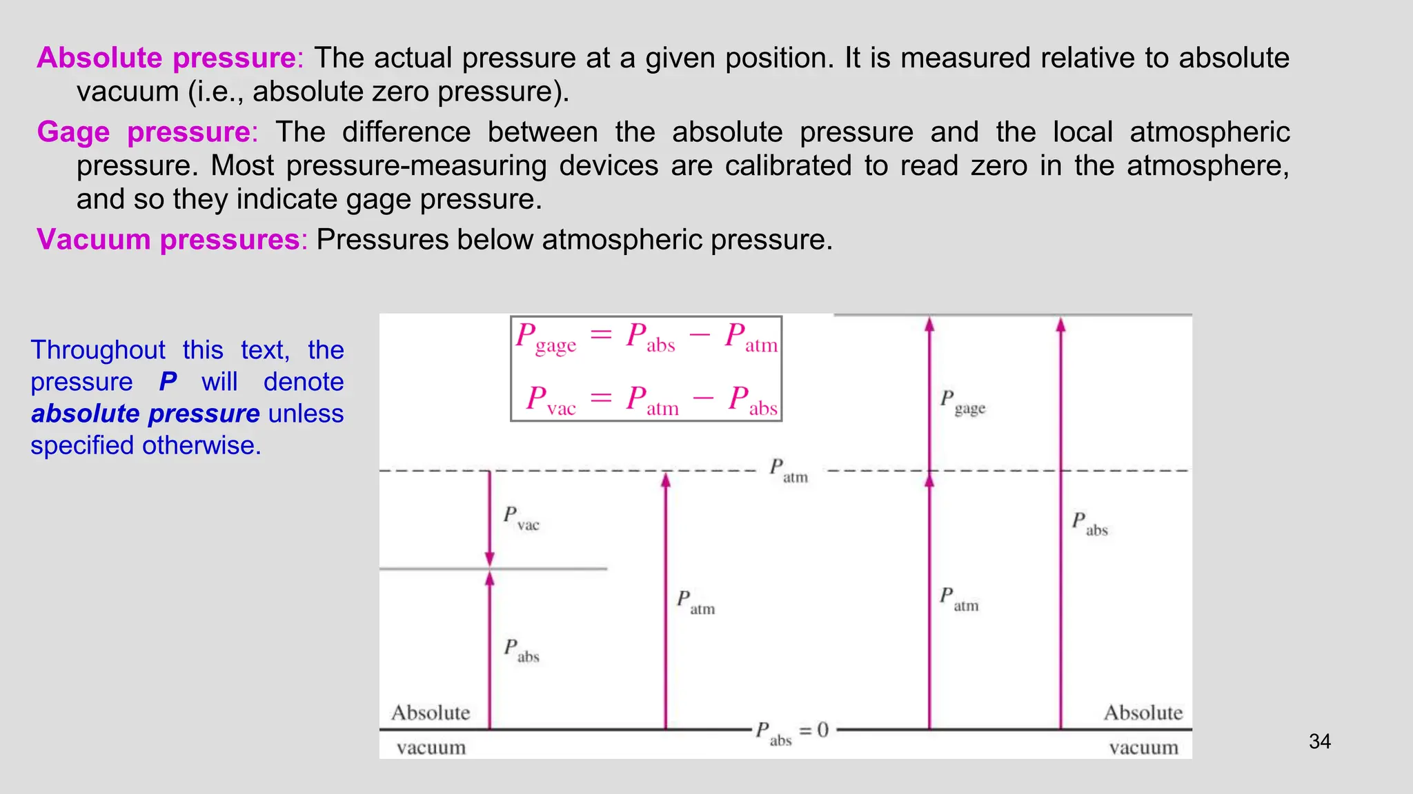 34
Absolute pressure: The actual pressure at a given position. It is measured relative to absolute
vacuum (i.e., absolute zero pressure).
Gage pressure: The difference between the absolute pressure and the local atmospheric
pressure. Most pressure-measuring devices are calibrated to read zero in the atmosphere,
and so they indicate gage pressure.
Vacuum pressures: Pressures below atmospheric pressure.
Throughout this text, the
pressure P will denote
absolute pressure unless
specified otherwise.
 