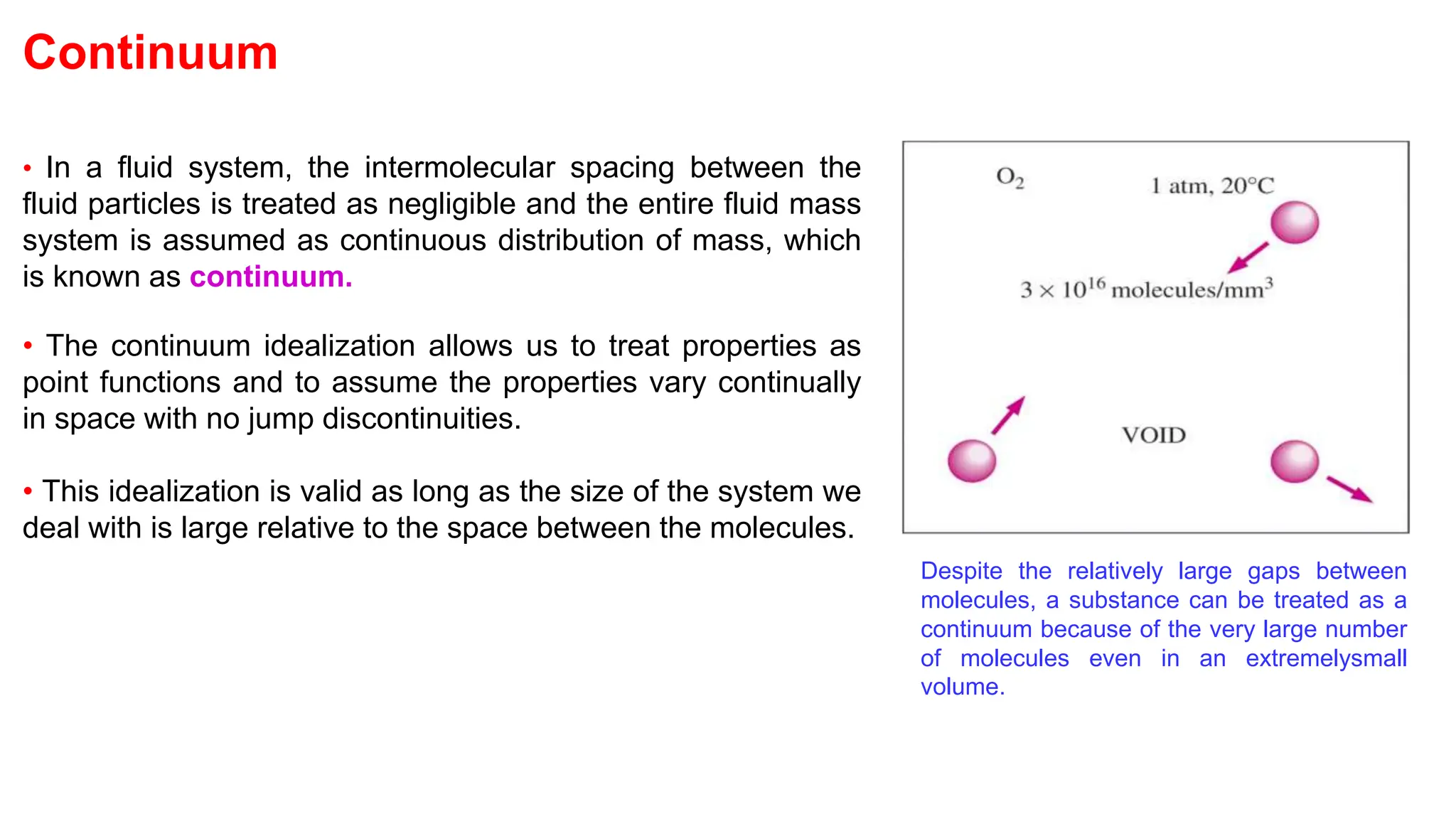 Continuum
• In a fluid system, the intermolecular spacing between the
fluid particles is treated as negligible and the entire fluid mass
system is assumed as continuous distribution of mass, which
is known as continuum.
• The continuum idealization allows us to treat properties as
point functions and to assume the properties vary continually
in space with no jump discontinuities.
• This idealization is valid as long as the size of the system we
deal with is large relative to the space between the molecules.
Despite the relatively large gaps between
molecules, a substance can be treated as a
continuum because of the very large number
of molecules even in an extremelysmall
volume.
 