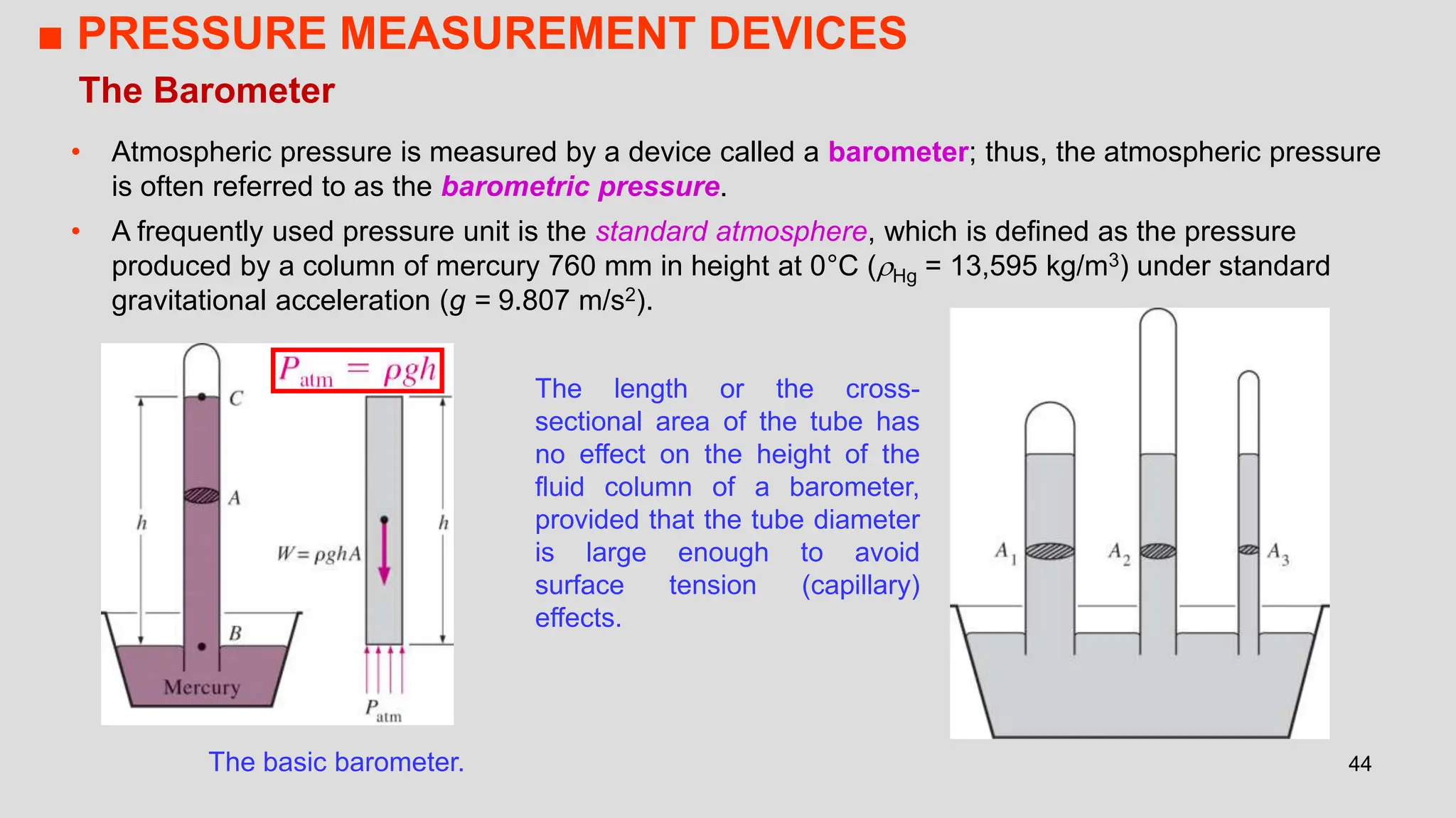 44
The Barometer
• Atmospheric pressure is measured by a device called a barometer; thus, the atmospheric pressure
is often referred to as the barometric pressure.
• A frequently used pressure unit is the standard atmosphere, which is defined as the pressure
produced by a column of mercury 760 mm in height at 0°C (Hg = 13,595 kg/m3) under standard
gravitational acceleration (g = 9.807 m/s2).
The basic barometer.
The length or the cross-
sectional area of the tube has
no effect on the height of the
fluid column of a barometer,
provided that the tube diameter
is large enough to avoid
surface tension (capillary)
effects.
■ PRESSURE MEASUREMENT DEVICES
 