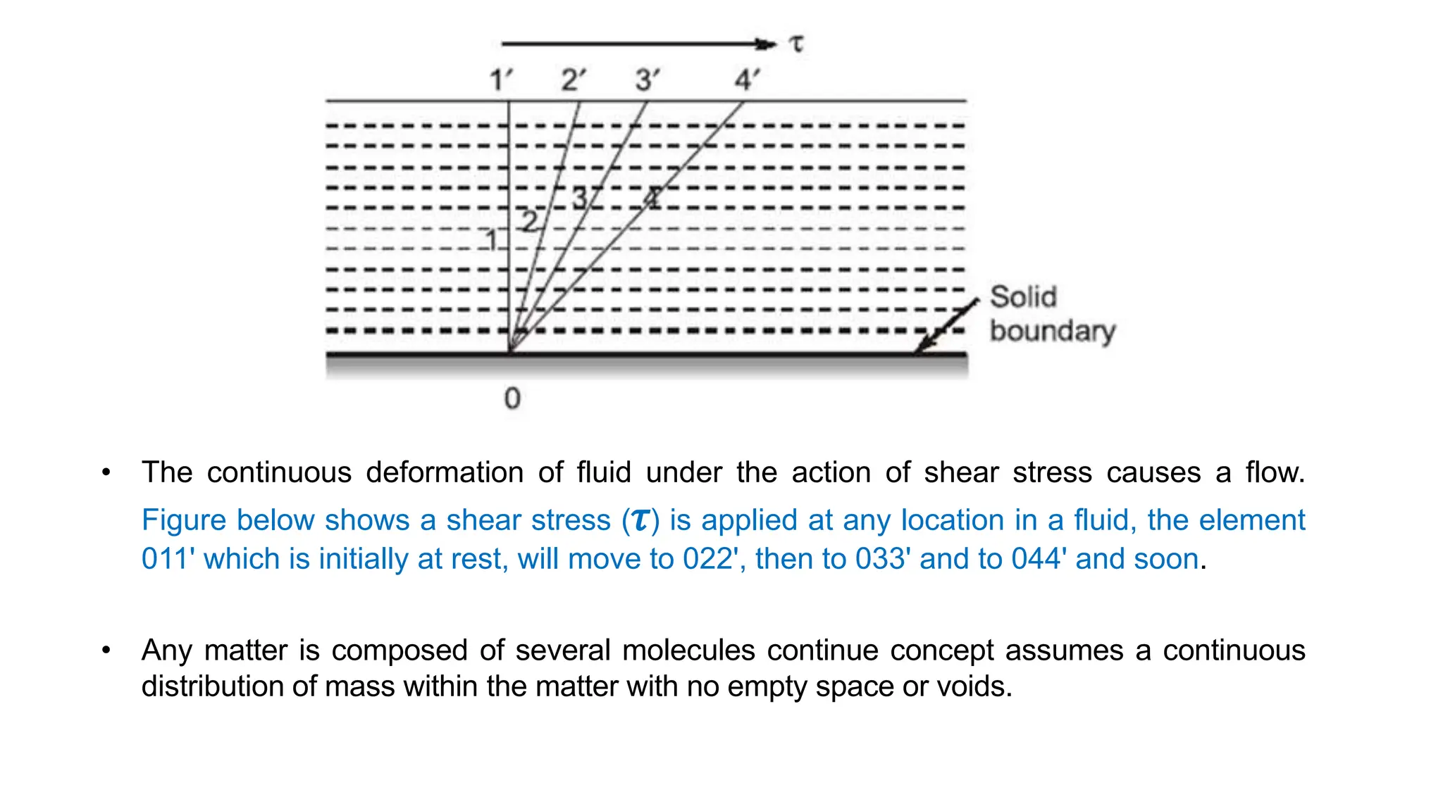 • The continuous deformation of fluid under the action of shear stress causes a flow.
Figure below shows a shear stress (𝜏) is applied at any location in a fluid, the element
011' which is initially at rest, will move to 022', then to 033' and to 044' and soon.
• Any matter is composed of several molecules continue concept assumes a continuous
distribution of mass within the matter with no empty space or voids.
 