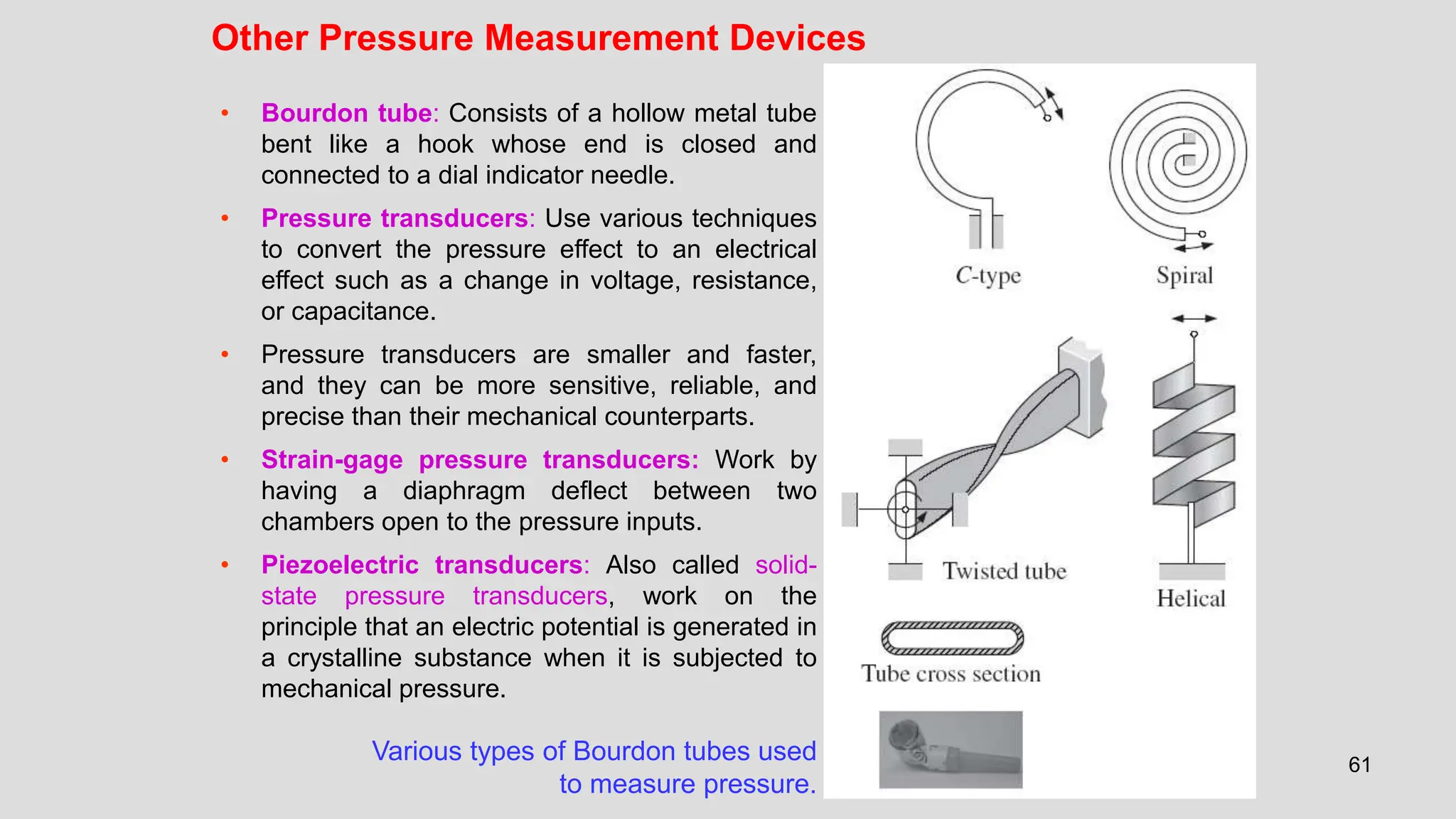 61
Other Pressure Measurement Devices
Various types of Bourdon tubes used
to measure pressure.
• Bourdon tube: Consists of a hollow metal tube
bent like a hook whose end is closed and
connected to a dial indicator needle.
• Pressure transducers: Use various techniques
to convert the pressure effect to an electrical
effect such as a change in voltage, resistance,
or capacitance.
• Pressure transducers are smaller and faster,
and they can be more sensitive, reliable, and
precise than their mechanical counterparts.
• Strain-gage pressure transducers: Work by
having a diaphragm deflect between two
chambers open to the pressure inputs.
• Piezoelectric transducers: Also called solid-
state pressure transducers, work on the
principle that an electric potential is generated in
a crystalline substance when it is subjected to
mechanical pressure.
 