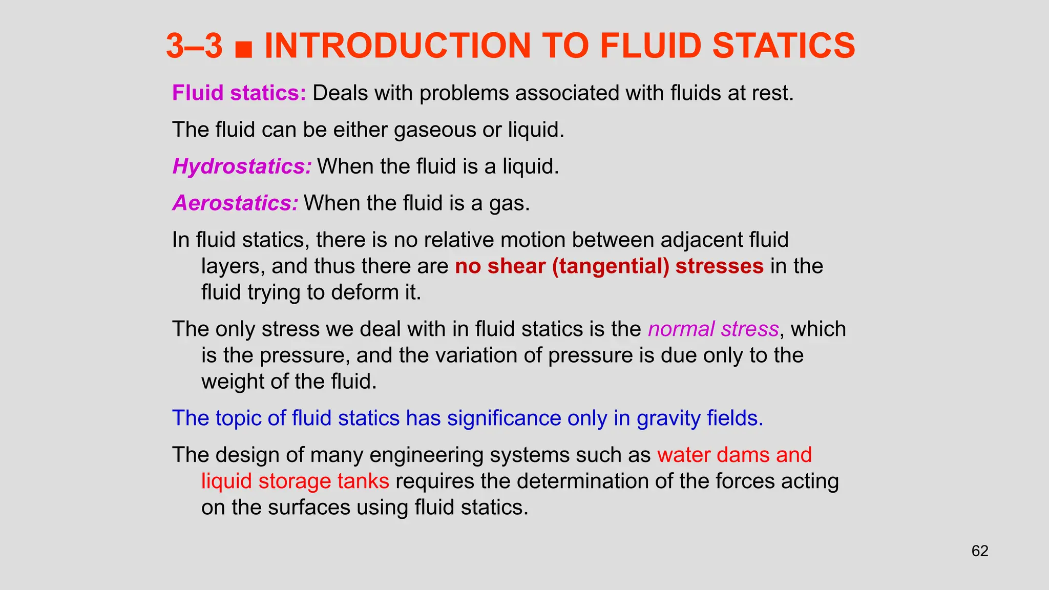 62
3–3 ■ INTRODUCTION TO FLUID STATICS
Fluid statics: Deals with problems associated with fluids at rest.
The fluid can be either gaseous or liquid.
Hydrostatics: When the fluid is a liquid.
Aerostatics: When the fluid is a gas.
In fluid statics, there is no relative motion between adjacent fluid
layers, and thus there are no shear (tangential) stresses in the
fluid trying to deform it.
The only stress we deal with in fluid statics is the normal stress, which
is the pressure, and the variation of pressure is due only to the
weight of the fluid.
The topic of fluid statics has significance only in gravity fields.
The design of many engineering systems such as water dams and
liquid storage tanks requires the determination of the forces acting
on the surfaces using fluid statics.
 